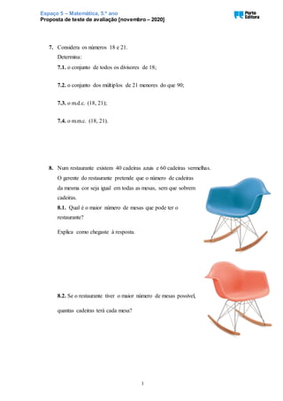 Espaço 5 – Matemática, 5.º ano
Proposta de teste de avaliação [novembro – 2020]
3
7. Considera os números 18 e 21.
Determina:
7.1. o conjunto de todos os divisores de 18;
7.2. o conjunto dos múltiplos de 21 menores do que 90;
7.3. o m.d.c. (18, 21);
7.4. o m.m.c. (18, 21).
8. Num restaurante existem 40 cadeiras azuis e 60 cadeiras vermelhas.
O gerente do restaurante pretende que o número de cadeiras
da mesma cor seja igual em todas as mesas, sem que sobrem
cadeiras.
8.1. Qual é o maior número de mesas que pode ter o
restaurante?
Explica como chegaste à resposta.
8.2. Se o restaurante tiver o maior número de mesas possível,
quantas cadeiras terá cada mesa?
 