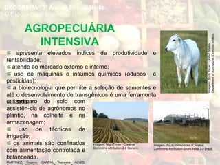 AGROPECUÁRIA
INTENSIVA
preparo do solo com
assistên-cia de agrônomos no
plantio, na colheita e na
armazenagem;
uso de técnicas de
irrigação;
os animais são confinados
com alimentação controlada e
balanceada.
MARTINEZ, Rogério; GARCIA, Wanessa; ALVES,
GEOGRAFIA , 3º Ano do Ensino Médio
O Espaço Rural Brasileiro
apresenta elevados índices de produtividade e
rentabilidade;
atende ao mercado externo e interno;
uso de máquinas e insumos químicos (adubos e
pesticidas);
a biotecnologia que permite a seleção de sementes e
até o desenvolvimento de transgênicos é uma ferramenta
utilizada;
Imagem:ScottBauer/UnitedStates
DepartmentofAgriculture/Domíniopúblico.
Imagem: NightThree / Creative
Commons Attribution 2.0 Generic.
Imagem: Paulo rsmenezes / Creative
Commons Attribution-Share Alike 3.0 Brazil.
 