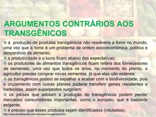 a produção de produtos transgênicos não resolveria a fome no mundo,
uma vez que a fome é um problema de ordem socioeconômica, política e
desperdício de alimento;
a produtividade e o lucro ficam abaixo das expectativas;
os produtores de alimentos transgênicos ficam reféns dos fornecedores
de sementes, uma vez que todos os anos, no momento do plantio, o
agricultor precisa comprar novas sementes, já que elas são estéreis;
os transgênicos podem se espalhar e acabar com a biodiversidade, pois
o cruzamento com outras plantas poderia transferir genes resistentes a
herbicidas, assim superpestes surgiriam;
os países que adotam a produção de transgênicos podem perder
mercados consumidores importantes, como o europeu, que é bastante
exigente.
é preciso que esses produtos sejam identificados (rotulados).
http://www.brasilescola.com/biologia/transgenicos.htm
ARGUMENTOS CONTRÁRIOS AOS
TRANSGÊNICOS
GEOGRAFIA , 3º Ano do Ensino
Médio
O Espaço Rural Brasileiro
 