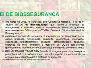EI DE BIOSSEGURANÇA
em março de 2005, foi aprovada, pelo Congresso Nacional, a lei de nº
33.305 ou Lei da Biossegurança, que liberou a produção de
transgênicos e transferiu toda a competência sobre as questões
relacionadas aos OGMs para a CTNBio (Comissão Técnica Nacional de
Biossegurança);
estabelece normas de segurança e mecanismos de fiscalização sobre
cultivo, produção, manipulação, transporte, transferência, importação,
exportação, armazenamento, pesquisa, comercialização, consumo,
liberação no meio ambiente e descarte de OGMs (organismos
geneticamente modificados) seus derivados e utilização de células-tronco
para fins de pesquisa e terapia.
GEOGRAFIA , 3º Ano do Ensino Médio
O Espaço Rural Brasileiro
estimula o avanço científico na área de biossegurança e biotecnologia, a
proteção à vida e à saúde humana, animal e vegetal, e a observância do
princípio da precaução para a proteção do ambiente.
http://www.planalto.gov.br/ccivil_03/_ato2004-2006/2005/lei/l33305.htm
 