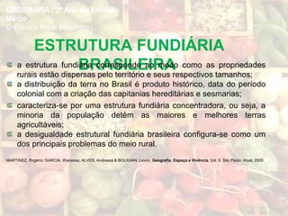 GEOGRAFIA , 3º Ano do Ensino
Médio
O Espaço Rural Brasileiro
ESTRUTURA FUNDIÁRIA
BRASILEIRAa estrutura fundiária corresponde ao modo como as propriedades
rurais estão dispersas pelo território e seus respectivos tamanhos;
a distribuição da terra no Brasil é produto histórico, data do período
colonial com a criação das capitanias hereditárias e sesmarias;
caracteriza-se por uma estrutura fundiária concentradora, ou seja, a
minoria da população detém as maiores e melhores terras
agricultáveis;
a desigualdade estrutural fundiária brasileira configura-se como um
dos principais problemas do meio rural.
MARTINEZ, Rogério; GARCIA, Wanessa; ALVES, Andressa & BOLIGIAN, Levon. Geografia: Espaço e Vivência. Vol. 9. São Paulo: Atual, 2009.
 