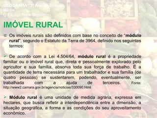 Os imóveis rurais são definidos com base no conceito de “módulo
rural”, segundo o Estatuto da Terra de 3964, definido nos seguintes
termos:
 De acordo com a Lei 4.504/64, módulo rural é a propriedade
familiar ou o imóvel rural que, direta e pessoalmente explorado pelo
agricultor e sua família, absorva toda sua força de trabalho. É a
quantidade de terra necessária para um trabalhador e sua família (de
quatro pessoas) se sustentarem, podendo, eventualmente, ser
trabalhada com a ajuda de terceiros. Fonte:
http://www2.camara.gov.br/agencia/noticias/330090.html
 Módulo rural é uma unidade de medida agrária, expressa em
hectares, que busca refletir a interdependência entre a dimensão, a
situação geográfica, a forma e as condições do seu aproveitamento
econômico.
IMÓVEL RURAL
GEOGRAFIA , 3º Ano do Ensino
Médio
O Espaço Rural Brasileiro
 