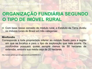 Com base nesse conceito de módulo rural, o Estatuto da Terra dividiu
os imóveis rurais do Brasil em três categorias:
Minifúndio
Corresponde a toda propriedade inferior ao módulo fixado para a região
em que se localiza e para o tipo de exploração que nela ocorre. Os
minifúndios possuem quase sempre menos de 50 hectares de
extensão, embora sua média seja de 20 hectares.
http://www2.camara.gov.br/agencia/noticias/330090.html
ORGANIZAÇÃO FUNDIÁRIA SEGUNDO
O TIPO DE IMÓVEL RURAL
GEOGRAFIA , 3º Ano do Ensino Médio
O Espaço Rural Brasileiro
 