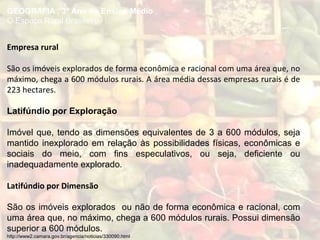 GEOGRAFIA , 3º Ano do Ensino Médio
O Espaço Rural Brasileiro
Empresa rural
São os imóveis explorados de forma econômica e racional com uma área que, no
máximo, chega a 600 módulos rurais. A área média dessas empresas rurais é de
223 hectares.
Latifúndio por Exploração
Imóvel que, tendo as dimensões equivalentes de 3 a 600 módulos, seja
mantido inexplorado em relação às possibilidades físicas, econômicas e
sociais do meio, com fins especulativos, ou seja, deficiente ou
inadequadamente explorado.
Latifúndio por Dimensão
São os imóveis explorados ou não de forma econômica e racional, com
uma área que, no máximo, chega a 600 módulos rurais. Possui dimensão
superior a 600 módulos.
http://www2.camara.gov.br/agencia/noticias/330090.html
 