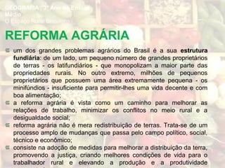 REFORMA AGRÁRIA
um dos grandes problemas agrários do Brasil é a sua estrutura
fundiária: de um lado, um pequeno número de grandes proprietários
de terras - os latifundiários - que monopolizam a maior parte das
propriedades rurais. No outro extremo, milhões de pequenos
proprietários que possuem uma área extremamente pequena - os
minifúndios - insuficiente para permitir-lhes uma vida decente e com
boa alimentação;
a reforma agrária é vista como um caminho para melhorar as
relações de trabalho, minimizar os conflitos no meio rural e a
desigualdade social;
reforma agrária não é mera redistribuição de terras. Trata-se de um
processo amplo de mudanças que passa pelo campo político, social,
técnico e econômico;
consiste na adoção de medidas para melhorar a distribuição da terra,
promovendo a justiça, criando melhores condições de vida para o
trabalhador rural e elevando a produção e a produtividade
GEOGRAFIA , 3º Ano do Ensino
Médio
O Espaço Rural Brasileiro
 
