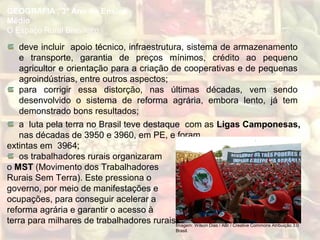 deve incluir apoio técnico, infraestrutura, sistema de armazenamento
e transporte, garantia de preços mínimos, crédito ao pequeno
agricultor e orientação para a criação de cooperativas e de pequenas
agroindústrias, entre outros aspectos;
para corrigir essa distorção, nas últimas décadas, vem sendo
desenvolvido o sistema de reforma agrária, embora lento, já tem
demonstrado bons resultados;
GEOGRAFIA , 3º Ano do Ensino
Médio
O Espaço Rural Brasileiro
a luta pela terra no Brasil teve destaque com as Ligas Camponesas,
nas décadas de 3950 e 3960, em PE, e foram
extintas em 3964;
os trabalhadores rurais organizaram
o MST (Movimento dos Trabalhadores
Rurais Sem Terra). Este pressiona o
governo, por meio de manifestações e
ocupações, para conseguir acelerar a
reforma agrária e garantir o acesso à
terra para milhares de trabalhadores rurais;Imagem: Wilson Dias / ABr / Creative Commons Atribuição 3.0
Brasil.
 