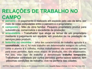 parceiro - O pagamento é realizado em espécie pelo uso da terra, por
meio de cotas estipuladas entre o parceiro e o proprietário;
camponês – Mão de obra familiar. Pequeno proprietário produz para
subsistência, comercializa o excedente da produção;
arrendatário - Trabalhador que aluga as terras de um proprietário
mediante o pagamento em espécie, em produtos ou na prestação de
serviços para produzir;
boia-fria ou corumba - uma das características do trabalho agrícola é a
sazonalidade, isto é, há mais trabalho em determinados estágios do cultivo,
como o plantio e a colheita, muitos trabalhadores são contratados apenas
para esses períodos. Após essas etapas de produção, eles são dispensados.
Por isso, esse tipo de trabalho é denominado trabalho temporário.
Trabalhador contratado por curtos períodos ganha baixos salários, tem
péssimas condições de trabalho, vive na periferia das cidades.
MARTINEZ, Rogério; GARCIA, Wanessa; ALVES, Andressa & BOLIGIAN, Levon. Geografia: Espaço e Vivência. Vol. 9. São Paulo: Atual, 2009.
RELAÇÕES DE TRABALHO NO
CAMPO
GEOGRAFIA , 3º Ano do Ensino Médio
O Espaço Rural Brasileiro
 