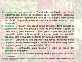 assalariado permanente - Trabalhador contratado por tempo
indeterminado, dentro da legislação base, tipicamente capitalista.
Os trabalhadores recebem em troca do seu trabalho uma quantia
em dinheiro, calculada sobre as horas trabalhadas ou sobre o total
produzido;
posseiro – Pessoa que ocupa terras devolutas (terra pública) ou
particulares, mas não possui o título de propriedade. Depois de
certo tempo, pode requerer o título pela propriedade pela lei do
usucapião, válida pela ocupação após dez anos, ou usucapião
especial, para a ocupação de terras devolutas por cinco anos;
grileiro – Latifundiário que expande suas terras falsificando títulos
de posse, em conluio com órgãos oficiais, invade terras do governo,
terras indígenas e de posseiros, entre outros;
jagunço – contratados para “policiar” e inibir as ações dos
posseiros e sem-terra;
Semiescravidão – trabalho infanto-juvenil e escravidão por dívida
no campo.
MARTINEZ, Rogério; GARCIA, Wanessa; ALVES, Andressa & BOLIGIAN, Levon. Geografia: Espaço e Vivência. Vol. 9. São
Paulo: Atual, 2009.
GEOGRAFIA , 3º Ano do Ensino Médio
O Espaço Rural Brasileiro
 