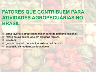 FATORES QUE CONTRIBUEM PARA
ATIVIDADES AGROPECUÁRIAS NO
BRASIL
clima favorável (tropical na maior parte do território nacional);
relevo pouco acidentado em algumas regiões;
solo fértil;
grande mercado consumidor externo e interno;
expansão da modernização agrícola.
GEOGRAFIA , 3º Ano do Ensino
Médio
O Espaço Rural Brasileiro
 