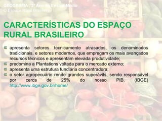 CARACTERÍSTICAS DO ESPAÇO
RURAL BRASILEIRO
apresenta setores tecnicamente atrasados, os denominados
tradicionais, e setores modernos, que empregam os mais avançados
recursos técnicos e apresentam elevada produtividade;
predomina a Plantations voltada para o mercado externo;
apresenta uma estrutura fundiária concentradora;
o setor agropecuário rende grandes superávits, sendo responsável
por cerca de 25% do nosso PIB. (IBGE)
http://www.ibge.gov.br/home/
GEOGRAFIA , 3º Ano do Ensino Médio
O Espaço Rural Brasileiro
 