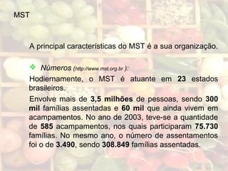 MST
A principal características do MST é a sua organização.
 Números (http://www.mst.org.br ):
Hodiernamente, o MST é atuante em 23 estados
brasileiros.
Envolve mais de 3,5 milhões de pessoas, sendo 300
mil famílias assentadas e 60 mil que ainda vivem em
acampamentos. No ano de 2003, teve-se a quantidade
de 585 acampamentos, nos quais participaram 75.730
famílias. No mesmo ano, o número de assentamentos
foi o de 3.490, sendo 308.849 famílias assentadas.
 