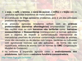 a soja, o café, a laranja, a cana-de-açúcar, o milho e o feijão são os
produtos agrícolas brasileiros de maior destaque*;
já a produção de trigo apresenta problemas, pois é um dos principais
produtos de importação;
os produtos agrícolas brasileiros sofrem com as práticas
protecionistas (barreiras alfandegárias) empreendidas por parte
das nações ricas ou com barreiras não tarifárias como barreiras
zoossanitárias e fitossanitárias (correspondem a normas aplicadas
com o objetivo de impedir a comercialização internacional de
mercadorias passíveis de provocar contaminação oriundas de animais
vivos não vacinados ou de plantas com fungos, bactérias ou cultivadas
com agrotóxicos nocivos) que são aplicadas , de forma não raro
injustificada, embora de acordo com as normas da OMC (Organização
Mundial do Comércio);
há entraves à expansão agrícola como o endividamento dos
produtores, bem como a estrutura fundiária concentradora;
http://www.ibge.gov.br/home/
GEOGRAFIA , 3º Ano do Ensino Médio
O Espaço Rural Brasileiro
 