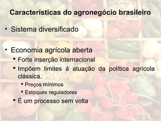 Características do agronegócio brasileiro
• Sistema diversificado
• Economia agrícola aberta
 Forte inserção internacional
 Impõem limites à atuação da política agrícola
clássica.
 Preços mínimos
 Estoques reguladores
 É um processo sem volta
 