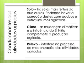 Solo – há solos mais férteis do
                       que outros. Podendo haver a
Condicionantes das
atividades agrícolas   correção destes com adubos e
                       outros insumos agrícolas.

                       Clima – as mudanças climáticas
                       e a influência do El Niño
                       compromete a produção
                       agrícola.
                       Relevo – interfere no processo
                       de mecanização das atividades
                       agrícolas.
 