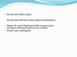  Revolta dos Malês (1835)
Revolta para libertar outros negros mulçumanos
 Negros da etnia Nagô queria libertar seus pares
Só negros africanos entraram no conflito
 Durou uma madrugada
 