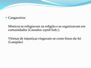  Cangaceiros
Místicos se refugiavam na religião e se organizavam em
comunidades (Canudos-25mil hab.);
Vítimas de injustiças vingavam-se como foras-da-lei
(Lampião)
 