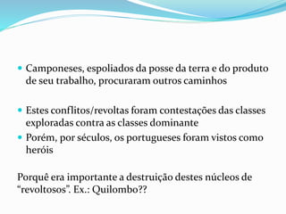  Camponeses, espoliados da posse da terra e do produto
de seu trabalho, procuraram outros caminhos
 Estes conflitos/revoltas foram contestações das classes
exploradas contra as classes dominante
 Porém, por séculos, os portugueses foram vistos como
heróis
Porquê era importante a destruição destes núcleos de
“revoltosos”. Ex.: Quilombo??
 