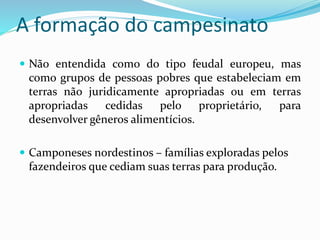 A formação do campesinato
 Não entendida como do tipo feudal europeu, mas
como grupos de pessoas pobres que estabeleciam em
terras não juridicamente apropriadas ou em terras
apropriadas cedidas pelo proprietário, para
desenvolver gêneros alimentícios.
 Camponeses nordestinos – famílias exploradas pelos
fazendeiros que cediam suas terras para produção.
 