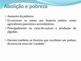 Abolição e pobreza
 Aumento da pobreza
 Ex-escravos se unem aos brancos pobres como
agricultores parceiros e arrendatários
 Principalmente na cana-de-açúcar e produção de
algodão.
 Haviam também os foreiros que recebiam um pedaço
de terra em troca do “cambão”.
 
