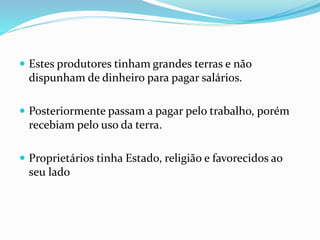  Estes produtores tinham grandes terras e não
dispunham de dinheiro para pagar salários.
 Posteriormente passam a pagar pelo trabalho, porém
recebiam pelo uso da terra.
 Proprietários tinha Estado, religião e favorecidos ao
seu lado
 
