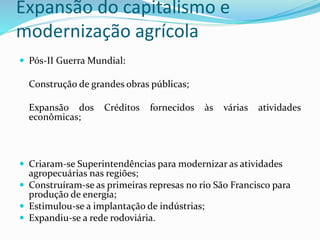 Expansão do capitalismo e
modernização agrícola
 Pós-II Guerra Mundial:
Construção de grandes obras públicas;
Expansão dos Créditos fornecidos às várias atividades
econômicas;
 Criaram-se Superintendências para modernizar as atividades
agropecuárias nas regiões;
 Construíram-se as primeiras represas no rio São Francisco para
produção de energia;
 Estimulou-se a implantação de indústrias;
 Expandiu-se a rede rodoviária.
 