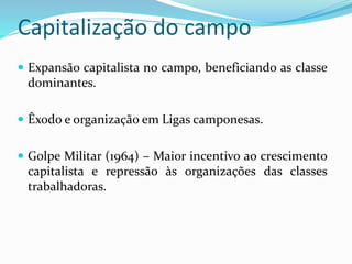 Capitalização do campo
 Expansão capitalista no campo, beneficiando as classe
dominantes.
 Êxodo e organização em Ligas camponesas.
 Golpe Militar (1964) – Maior incentivo ao crescimento
capitalista e repressão às organizações das classes
trabalhadoras.
 