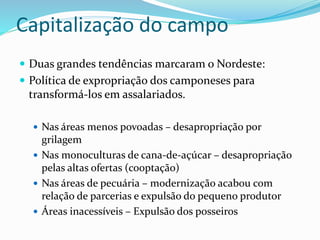 Capitalização do campo
 Duas grandes tendências marcaram o Nordeste:
 Política de expropriação dos camponeses para
transformá-los em assalariados.
 Nas áreas menos povoadas – desapropriação por
grilagem
 Nas monoculturas de cana-de-açúcar – desapropriação
pelas altas ofertas (cooptação)
 Nas áreas de pecuária – modernização acabou com
relação de parcerias e expulsão do pequeno produtor
 Áreas inacessíveis – Expulsão dos posseiros
 