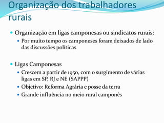 Organização dos trabalhadores
rurais
 Organização em ligas camponesas ou sindicatos rurais:
 Por muito tempo os camponeses foram deixados de lado
das discussões políticas
 Ligas Camponesas
 Crescem a partir de 1950, com o surgimento de várias
ligas em SP, RJ e NE (SAPPP)
 Objetivo: Reforma Agrária e posse da terra
 Grande influência no meio rural camponês
 