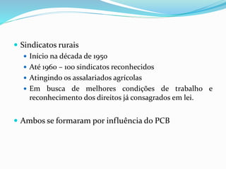 Sindicatos rurais
 Início na década de 1950
 Até 1960 – 100 sindicatos reconhecidos
 Atingindo os assalariados agrícolas
 Em busca de melhores condições de trabalho e
reconhecimento dos direitos já consagrados em lei.
 Ambos se formaram por influência do PCB
 