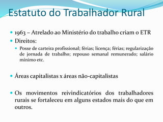 Estatuto do Trabalhador Rural
 1963 – Atrelado ao Ministério do trabalho criam o ETR
 Direitos:
 Posse de carteira profissional; férias; licença; férias; regularização
de jornada de trabalho; repouso semanal remunerado; salário
mínimo etc.
 Áreas capitalistas x áreas não-capitalistas
 Os movimentos reivindicatórios dos trabalhadores
rurais se fortaleceu em alguns estados mais do que em
outros.
 
