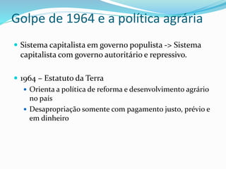 Golpe de 1964 e a política agrária
 Sistema capitalista em governo populista -> Sistema
capitalista com governo autoritário e repressivo.
 1964 – Estatuto da Terra
 Orienta a política de reforma e desenvolvimento agrário
no país
 Desapropriação somente com pagamento justo, prévio e
em dinheiro
 
