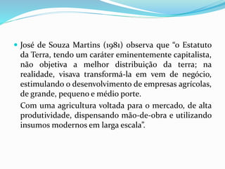 José de Souza Martins (1981) observa que “o Estatuto
da Terra, tendo um caráter eminentemente capitalista,
não objetiva a melhor distribuição da terra; na
realidade, visava transformá-la em vem de negócio,
estimulando o desenvolvimento de empresas agrícolas,
de grande, pequeno e médio porte.
Com uma agricultura voltada para o mercado, de alta
produtividade, dispensando mão-de-obra e utilizando
insumos modernos em larga escala”.
 