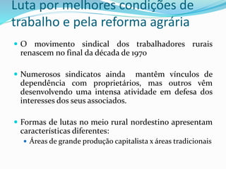 Luta por melhores condições de
trabalho e pela reforma agrária
 O movimento sindical dos trabalhadores rurais
renascem no final da década de 1970
 Numerosos sindicatos ainda mantêm vínculos de
dependência com proprietários, mas outros vêm
desenvolvendo uma intensa atividade em defesa dos
interesses dos seus associados.
 Formas de lutas no meio rural nordestino apresentam
características diferentes:
 Áreas de grande produção capitalista x áreas tradicionais
 