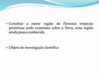  Constitui a maior região de florestas tropicais
primitivas anda existentes sobre a Terra, uma região
ainda pouco conhecida.
 Objeto de investigação cientifica
 