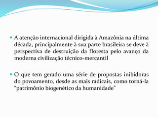  A atenção internacional dirigida à Amazônia na última
década, principalmente à sua parte brasileira se deve à
perspectiva de destruição da floresta pelo avanço da
moderna civilização técnico-mercantil
 O que tem gerado uma série de propostas inibidoras
do povoamento, desde as mais radicais, como torná-la
“patrimônio biogenético da humanidade”
 