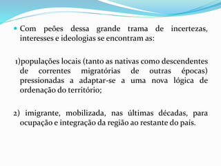  Com peões dessa grande trama de incertezas,
interesses e ideologias se encontram as:
1)populações locais (tanto as nativas como descendentes
de correntes migratórias de outras épocas)
pressionadas a adaptar-se a uma nova lógica de
ordenação do território;
2) imigrante, mobilizada, nas últimas décadas, para
ocupação e integração da região ao restante do país.
 
