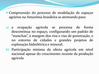  Compreensão do processo de modelação de espaços
agrários na Amazônia brasileira se atentando para:
a) a ocupação agrícola se processa de forma
descontínua no espaço, configurando um padrão de
“manchas”, à margem dos rios e vias de penetração, e
no entorno de cidades e grandes projetos de
exploração hidrelétrica e mineral;
b) Participação mínima da oferta agrícola em nível
nacional apesar do crescimento recente da produção
agrícola
 