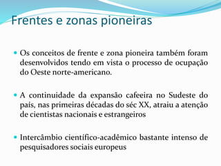 Frentes e zonas pioneiras
 Os conceitos de frente e zona pioneira também foram
desenvolvidos tendo em vista o processo de ocupação
do Oeste norte-americano.
 A continuidade da expansão cafeeira no Sudeste do
país, nas primeiras décadas do séc XX, atraiu a atenção
de cientistas nacionais e estrangeiros
 Intercâmbio científico-acadêmico bastante intenso de
pesquisadores sociais europeus
 
