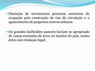  Distinção de movimentos pioneiros anteriores de
ocupação pela construção de vias de circulação e o
aparecimento de pequenos centros urbanos
 Os grandes latifúndios pastoris haviam se apropriado
de vastas extensões de terra no interior do país, muito
deles com titulação legal;
 