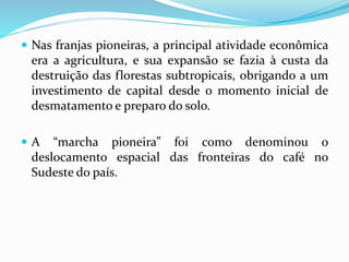  Nas franjas pioneiras, a principal atividade econômica
era a agricultura, e sua expansão se fazia à custa da
destruição das florestas subtropicais, obrigando a um
investimento de capital desde o momento inicial de
desmatamento e preparo do solo.
 A “marcha pioneira” foi como denominou o
deslocamento espacial das fronteiras do café no
Sudeste do país.
 