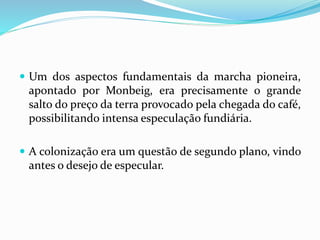  Um dos aspectos fundamentais da marcha pioneira,
apontado por Monbeig, era precisamente o grande
salto do preço da terra provocado pela chegada do café,
possibilitando intensa especulação fundiária.
 A colonização era um questão de segundo plano, vindo
antes o desejo de especular.
 