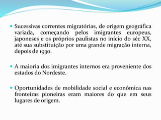  Sucessivas correntes migratórias, de origem geográfica
variada, começando pelos imigrantes europeus,
japoneses e os próprios paulistas no início do séc XX,
até sua substituição por uma grande migração interna,
depois de 1930.
 A maioria dos imigrantes internos era proveniente dos
estados do Nordeste.
 Oportunidades de mobilidade social e econômica nas
fronteiras pioneiras eram maiores do que em seus
lugares de origem.
 