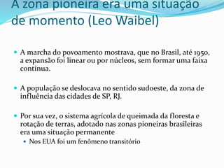 A zona pioneira era uma situação
de momento (Leo Waibel)
 A marcha do povoamento mostrava, que no Brasil, até 1950,
a expansão foi linear ou por núcleos, sem formar uma faixa
contínua.
 A população se deslocava no sentido sudoeste, da zona de
influência das cidades de SP, RJ.
 Por sua vez, o sistema agrícola de queimada da floresta e
rotação de terras, adotado nas zonas pioneiras brasileiras
era uma situação permanente
 Nos EUA foi um fenômeno transitório
 