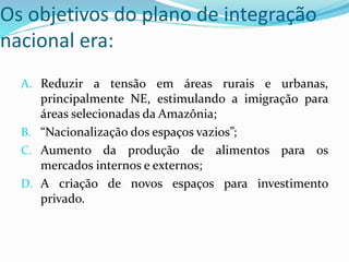 Os objetivos do plano de integração
nacional era:
A. Reduzir a tensão em áreas rurais e urbanas,
principalmente NE, estimulando a imigração para
áreas selecionadas da Amazônia;
B. “Nacionalização dos espaços vazios”;
C. Aumento da produção de alimentos para os
mercados internos e externos;
D. A criação de novos espaços para investimento
privado.
 