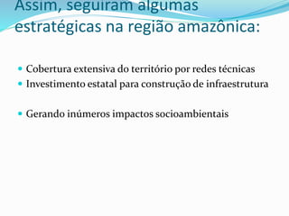 Assim, seguiram algumas
estratégicas na região amazônica:
 Cobertura extensiva do território por redes técnicas
 Investimento estatal para construção de infraestrutura
 Gerando inúmeros impactos socioambientais
 