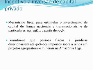 Incentivo a inversão de capital
privado
Mecanismo fiscal para estimular o investimento de
capital de firmas nacionais e transnacionais, e de
particulares, na região, a partir de 1956.
Permitiu-se que pessoas físicas e jurídicas
direcionassem até 50% dos impostos sobre a renda em
projetos agropastoris e minerais na Amazônia Legal.
 