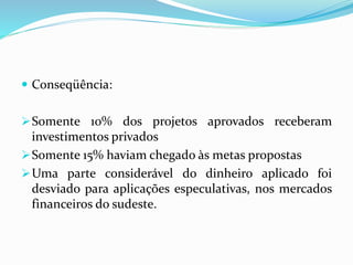  Conseqüência:
Somente 10% dos projetos aprovados receberam
investimentos privados
Somente 15% haviam chegado às metas propostas
Uma parte considerável do dinheiro aplicado foi
desviado para aplicações especulativas, nos mercados
financeiros do sudeste.
 