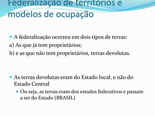 Federalização de territórios e
modelos de ocupação
 A federalização ocorreu em dois tipos de terras:
a) As que já tem proprietários;
b) e as que não tem proprietários, terras devolutas.
 As terras devolutas eram do Estado local, e não do
Estado Central
 Ou seja, as terras eram dos estados federativos e passam
a ser do Estado (BRASIL)
 