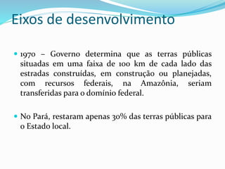 Eixos de desenvolvimento
 1970 – Governo determina que as terras públicas
situadas em uma faixa de 100 km de cada lado das
estradas construídas, em construção ou planejadas,
com recursos federais, na Amazônia, seriam
transferidas para o domínio federal.
 No Pará, restaram apenas 30% das terras públicas para
o Estado local.
 