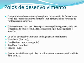 Pólos de desenvolvimento
 O segundo modelo de ocupação regional do território foi formado em
torno dos “pólos de desenvolvimento”, fundamentado no conceito de
vantagens comparativas.
 O investimento seria canalizado para quinze pólos regionais, cada um
especializado em determinadas atividades de produção agrícola e
mineral.
 Os pólos que receberam maior ajuda governamental foram:
 Trombetas (Bauxita),
 Carajás (ferro, ouro, manganês)
 Rondônia (estanho)
 Tapajós (ouro)
 Quanto às atividades agrícolas, os pólos se concentraram em Rondônia
e Sul do Pará.
 